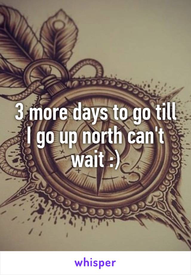 3 more days to go till I go up north can't wait :)