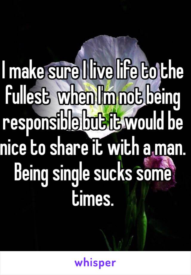 I make sure I live life to the fullest  when I'm not being responsible but it would be nice to share it with a man. Being single sucks some times. 