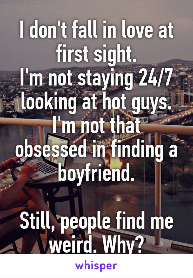 I don't fall in love at first sight.
I'm not staying 24/7 looking at hot guys.
I'm not that obsessed in finding a boyfriend.

Still, people find me weird. Why?