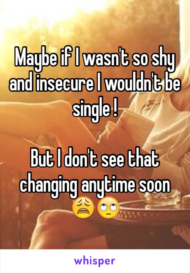 Maybe if I wasn't so shy and insecure I wouldn't be single ! 

But I don't see that changing anytime soon 
😩🙄