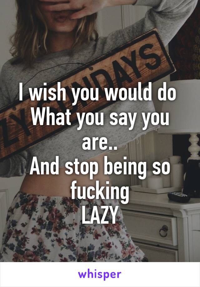 
I wish you would do 
What you say you are..
And stop being so fucking
LAZY