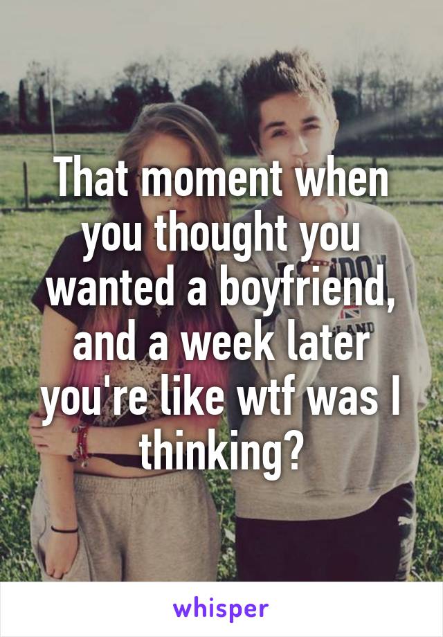 That moment when you thought you wanted a boyfriend, and a week later you're like wtf was I thinking?