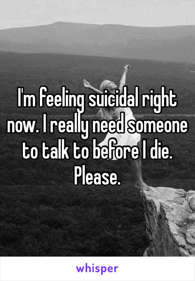 I'm feeling suicidal right now. I really need someone to talk to before I die. Please. 