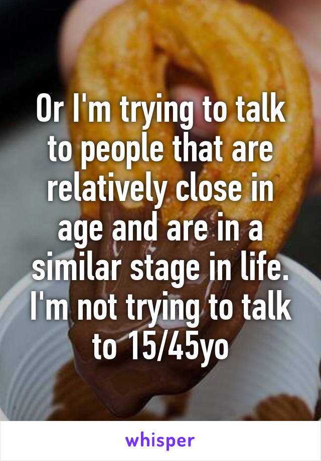 Or I'm trying to talk to people that are relatively close in age and are in a similar stage in life. I'm not trying to talk to 15/45yo