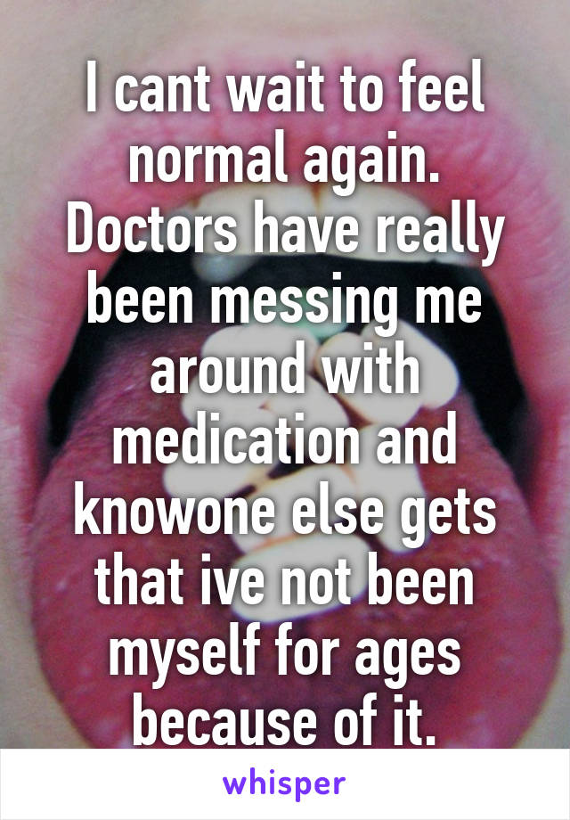 I cant wait to feel normal again. Doctors have really been messing me around with medication and knowone else gets that ive not been myself for ages because of it.