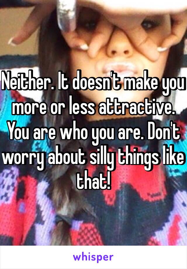 Neither. It doesn't make you more or less attractive. You are who you are. Don't worry about silly things like that! 