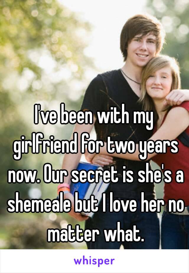 I've been with my girlfriend for two years now. Our secret is she's a shemeale but I love her no matter what.