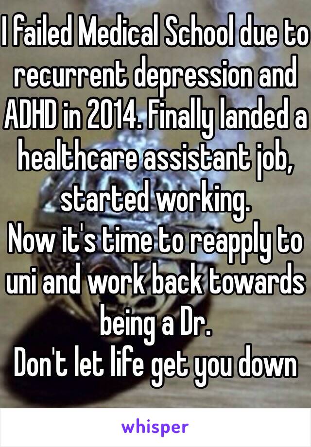 I failed Medical School due to recurrent depression and ADHD in 2014. Finally landed a healthcare assistant job, started working.
Now it's time to reapply to uni and work back towards being a Dr.
Don't let life get you down