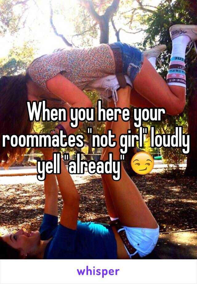 When you here your roommates "not girl" loudly yell "already" 😏