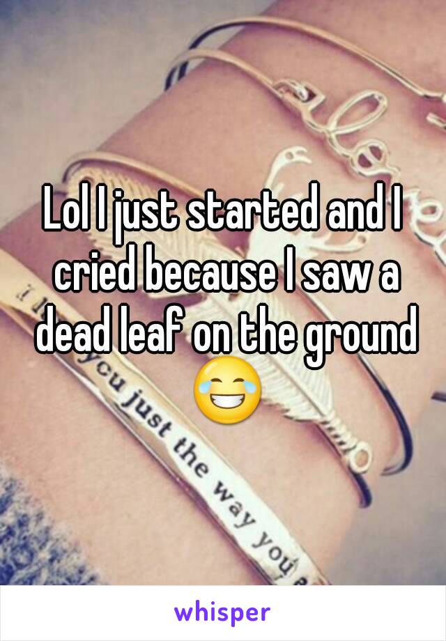 Lol I just started and I cried because I saw a dead leaf on the ground 😂