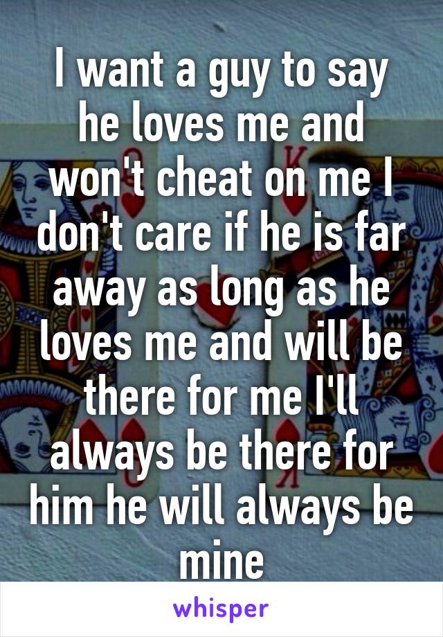 I want a guy to say he loves me and won't cheat on me I don't care if he is far away as long as he loves me and will be there for me I'll always be there for him he will always be mine