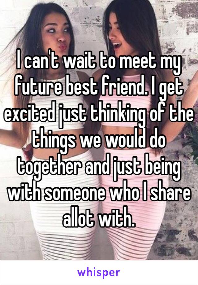 I can't wait to meet my future best friend. I get excited just thinking of the things we would do together and just being with someone who I share allot with.