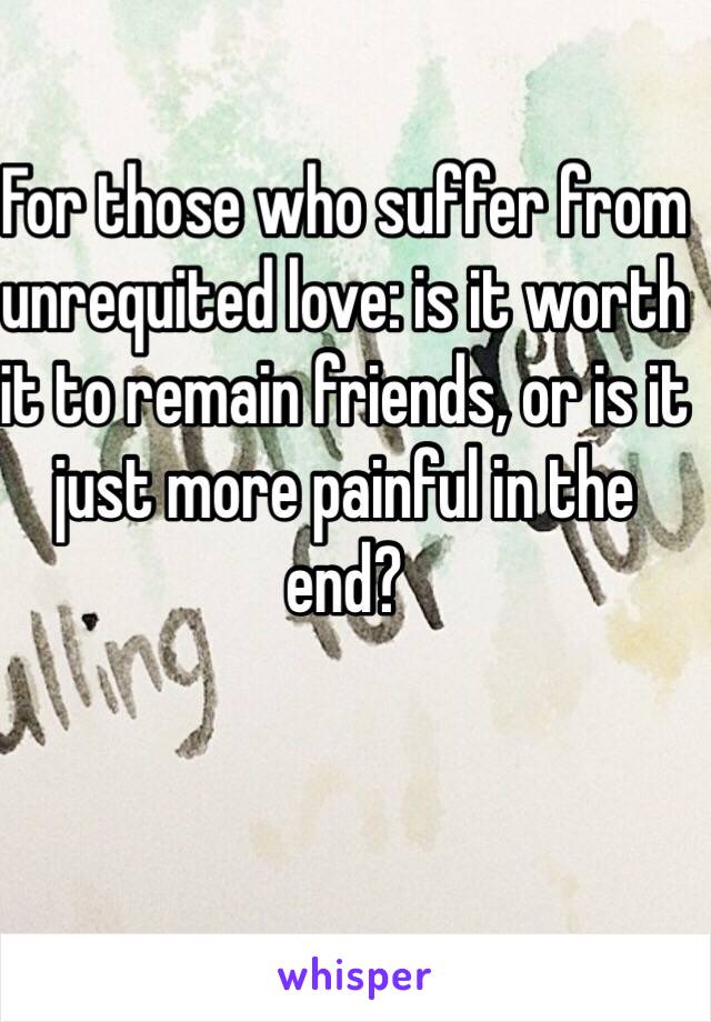 For those who suffer from unrequited love: is it worth it to remain friends, or is it just more painful in the end?