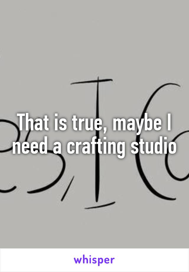 That is true, maybe I need a crafting studio