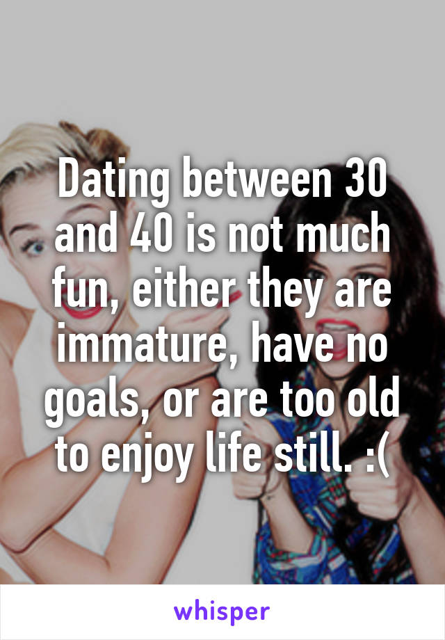 Dating between 30 and 40 is not much fun, either they are immature, have no goals, or are too old to enjoy life still. :(