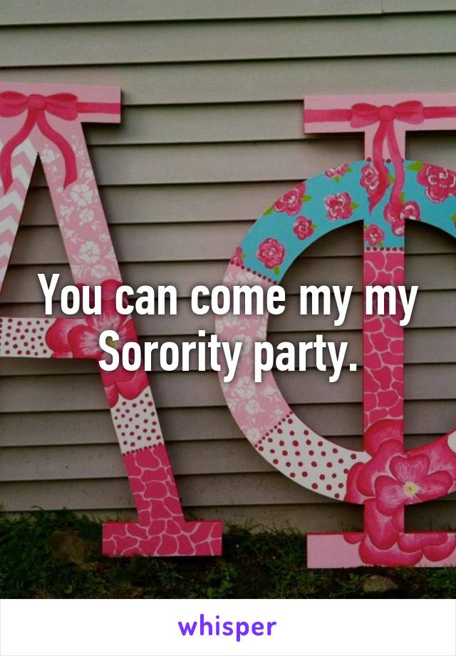 You can come my my Sorority party.