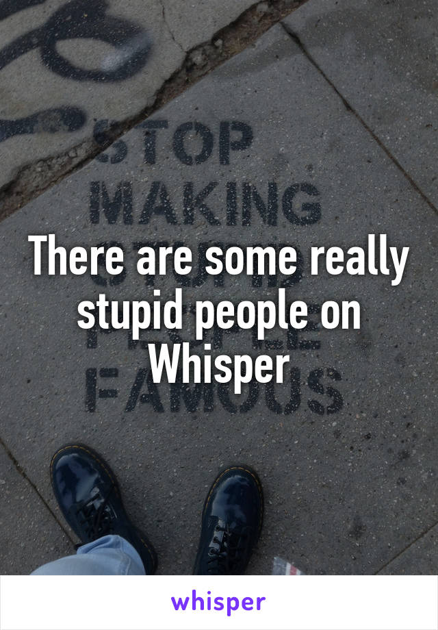 There are some really stupid people on Whisper