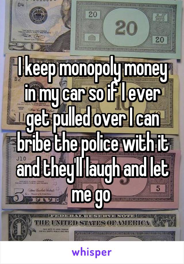 I keep monopoly money in my car so if I ever get pulled over I can bribe the police with it and they'll laugh and let me go 