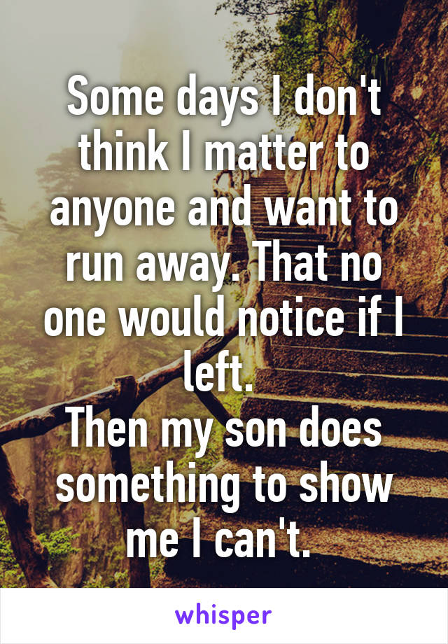 Some days I don't think I matter to anyone and want to run away. That no one would notice if I left. 
Then my son does something to show me I can't. 