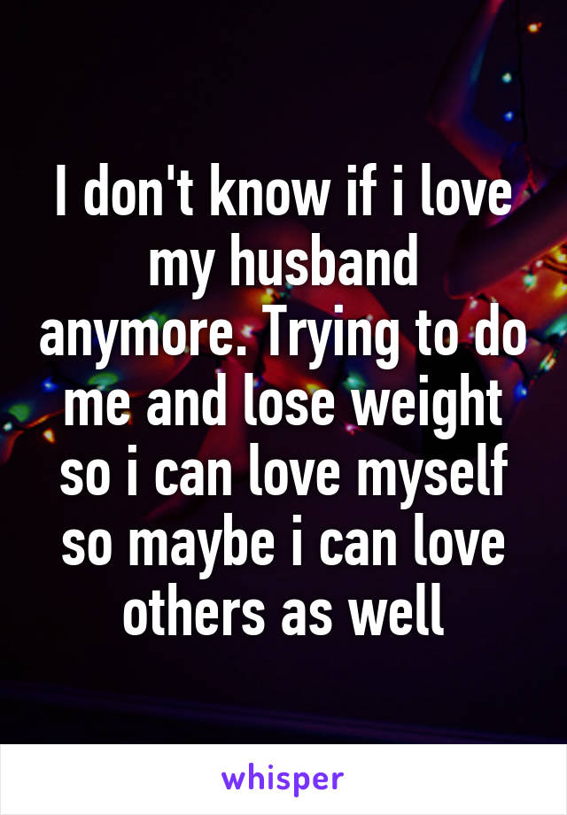 I don't know if i love my husband anymore. Trying to do me and lose weight so i can love myself so maybe i can love others as well