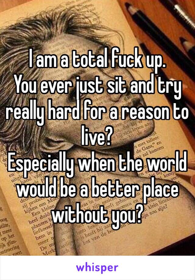 I am a total fuck up.
You ever just sit and try really hard for a reason to live? 
Especially when the world would be a better place without you?