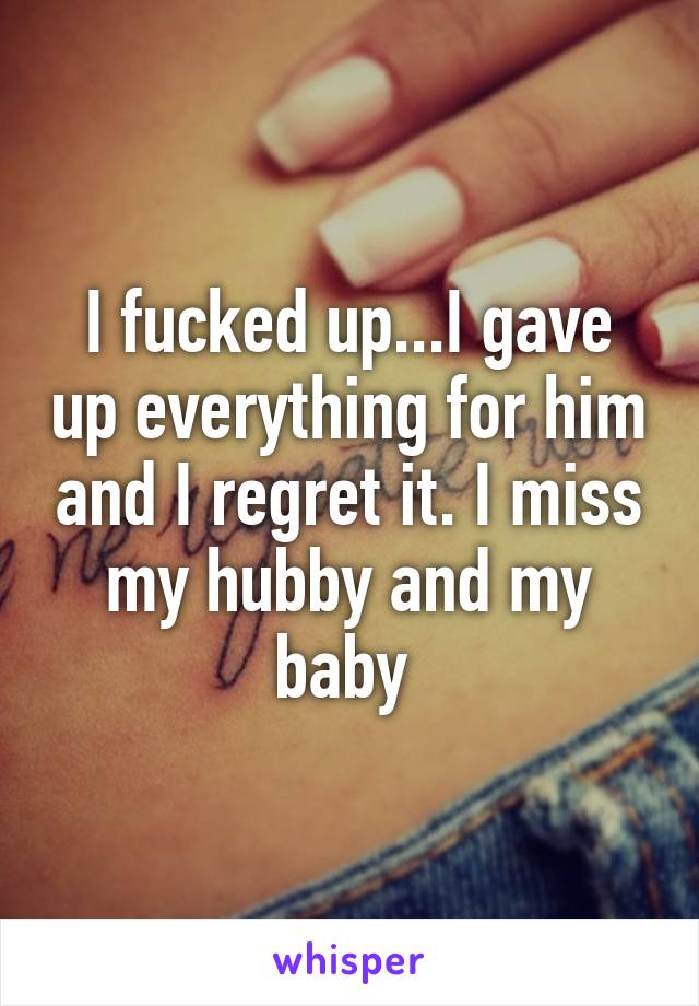 I fucked up...I gave up everything for him and I regret it. I miss my hubby and my baby 