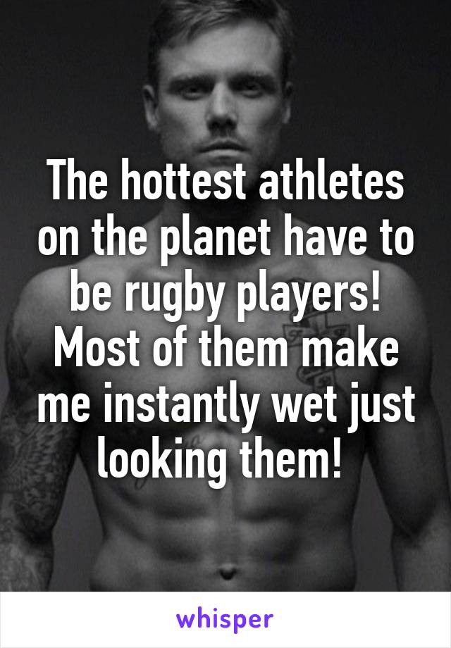 The hottest athletes on the planet have to be rugby players! Most of them make me instantly wet just looking them! 