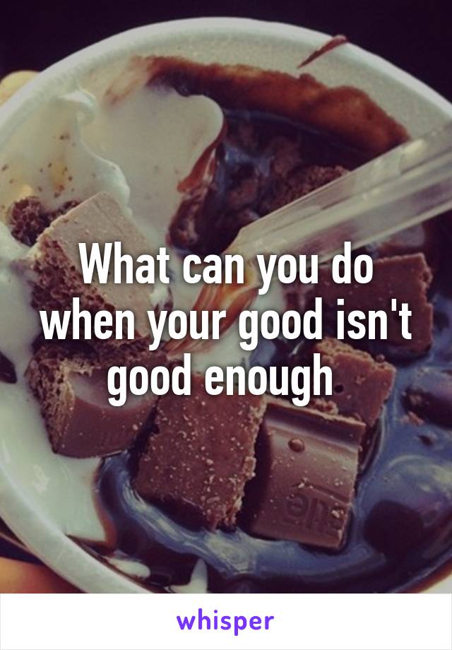 What can you do when your good isn't good enough 