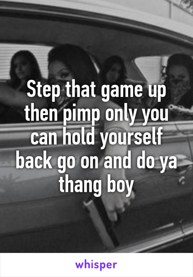 Step that game up then pimp only you can hold yourself back go on and do ya thang boy