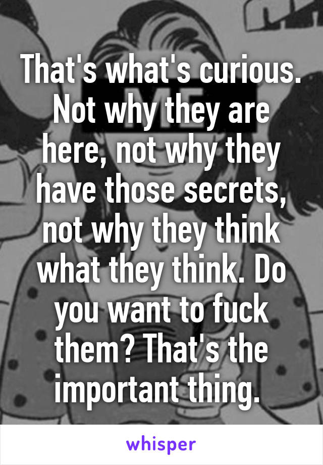 That's what's curious. Not why they are here, not why they have those secrets, not why they think what they think. Do you want to fuck them? That's the important thing. 