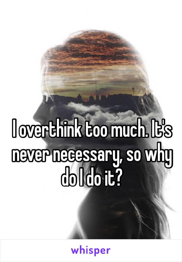 I overthink too much. It's never necessary, so why do I do it?