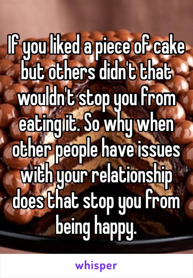 If you liked a piece of cake but others didn't that wouldn't stop you from eating it. So why when other people have issues with your relationship does that stop you from being happy.  