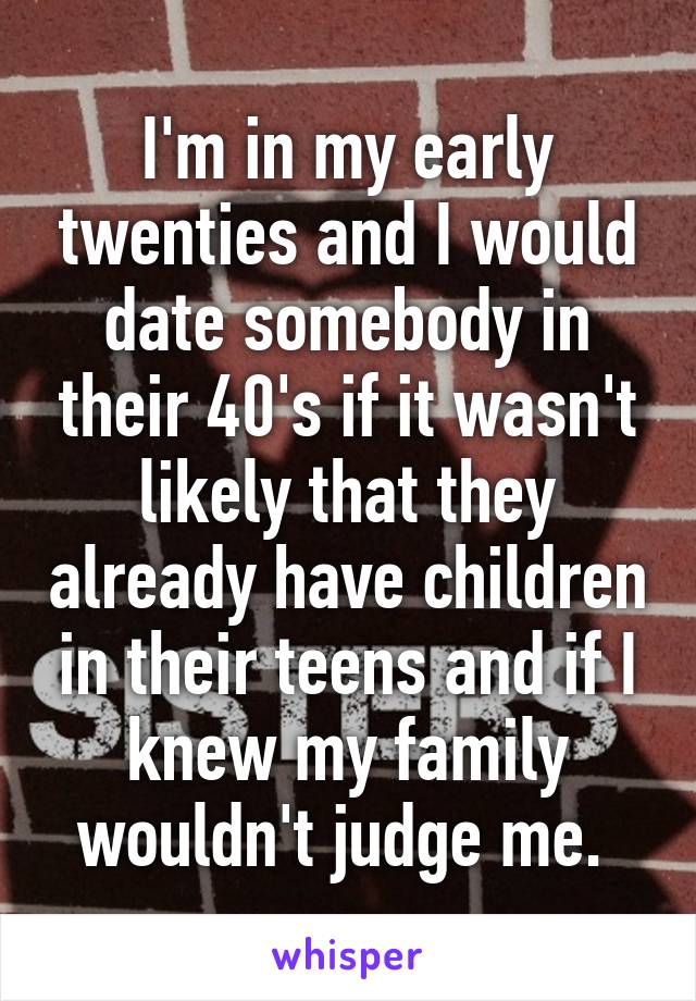 I'm in my early twenties and I would date somebody in their 40's if it wasn't likely that they already have children in their teens and if I knew my family wouldn't judge me. 