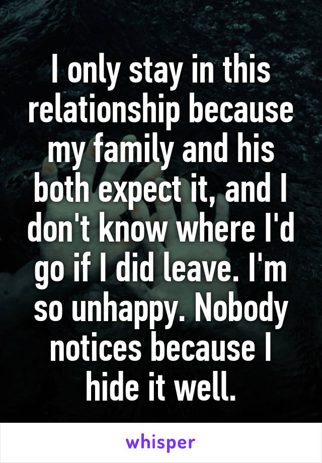 I only stay in this relationship because my family and his both expect it, and I don't know where I'd go if I did leave. I'm so unhappy. Nobody notices because I hide it well.