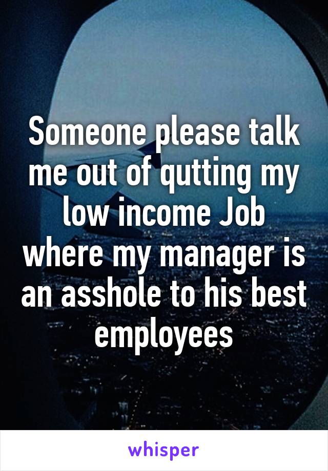 Someone please talk me out of qutting my low income Job where my manager is an asshole to his best employees