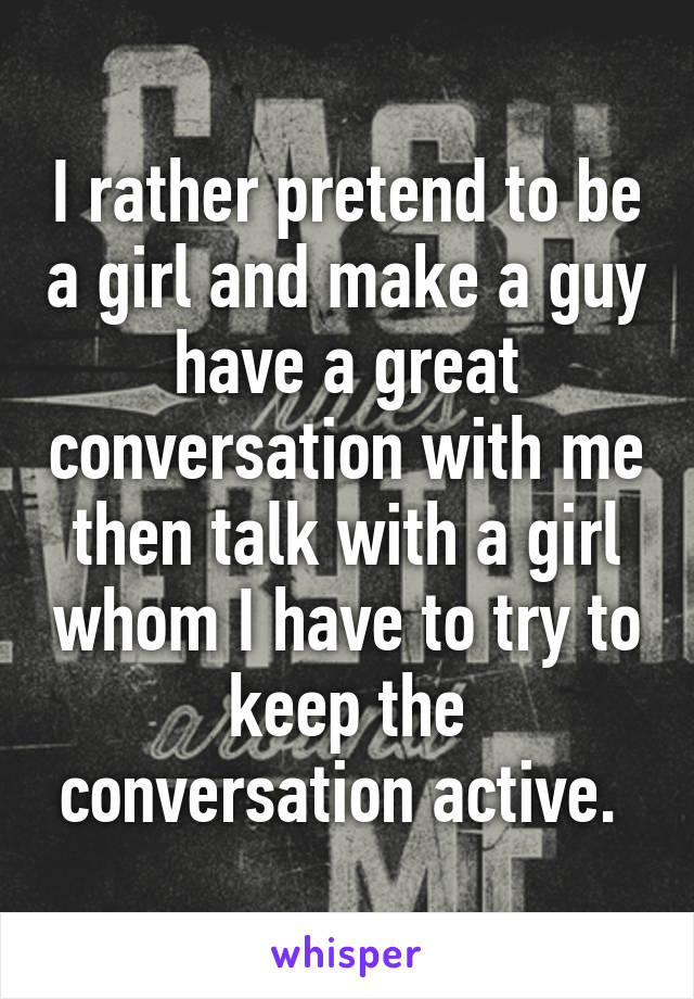 I rather pretend to be a girl and make a guy have a great conversation with me then talk with a girl whom I have to try to keep the conversation active. 