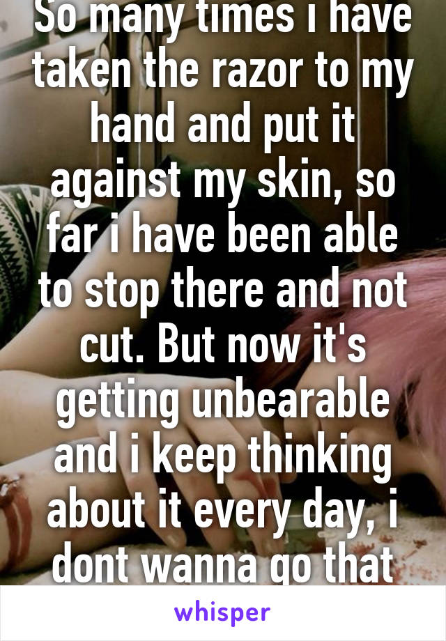 So many times i have taken the razor to my hand and put it against my skin, so far i have been able to stop there and not cut. But now it's getting unbearable and i keep thinking about it every day, i dont wanna go that low. Help...