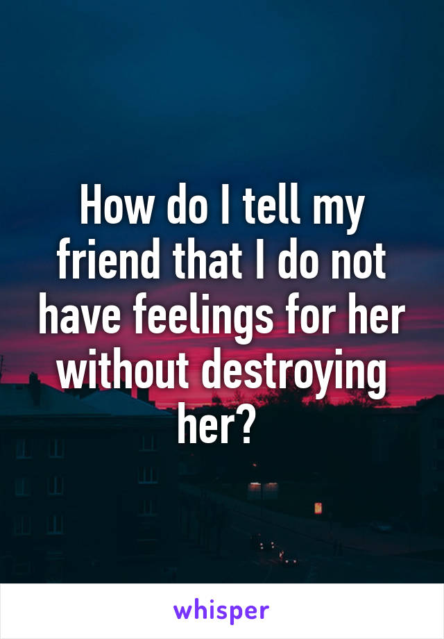 How do I tell my friend that I do not have feelings for her without destroying her? 