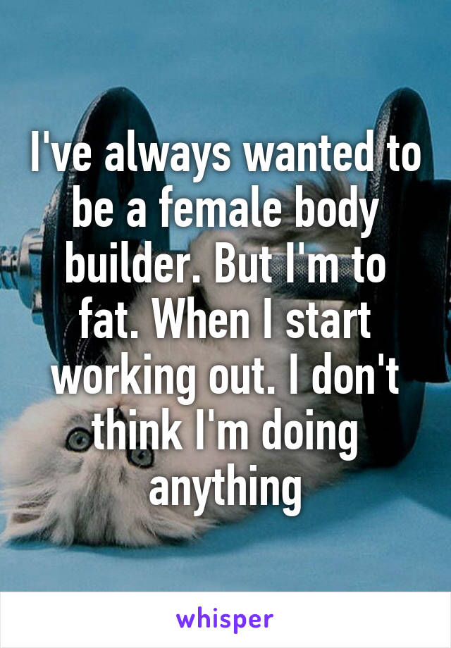 I've always wanted to be a female body builder. But I'm to fat. When I start working out. I don't think I'm doing anything