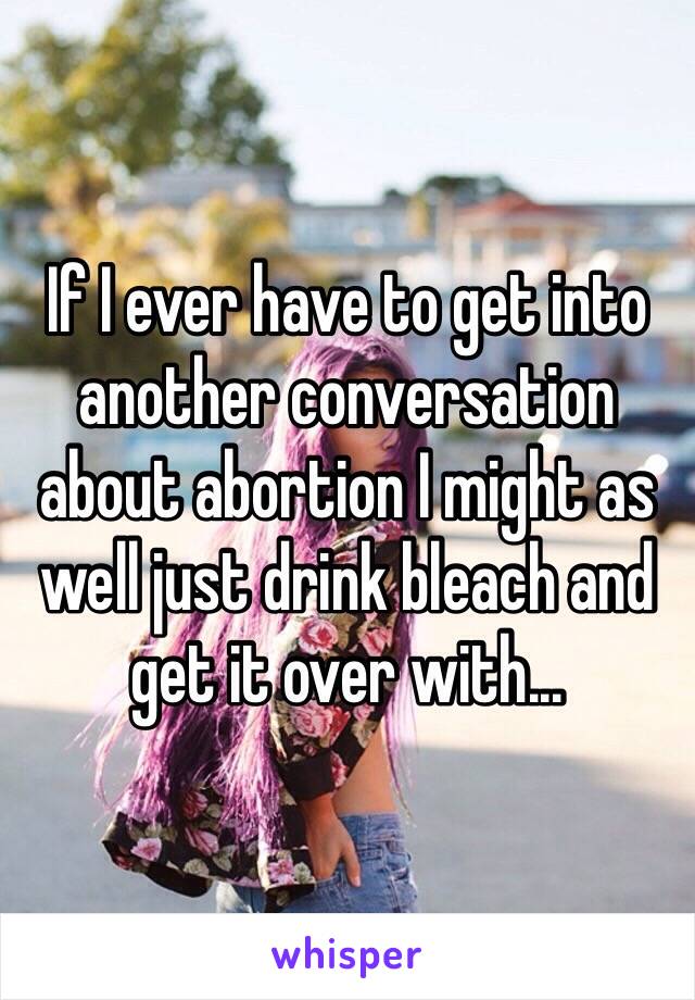 If I ever have to get into another conversation about abortion I might as well just drink bleach and get it over with...