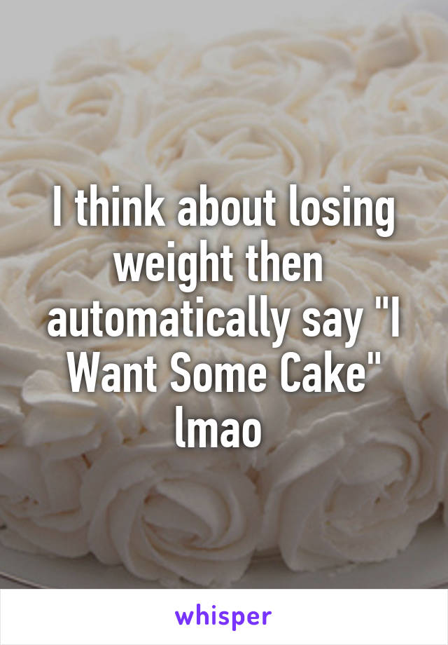 I think about losing weight then  automatically say "I Want Some Cake" lmao 