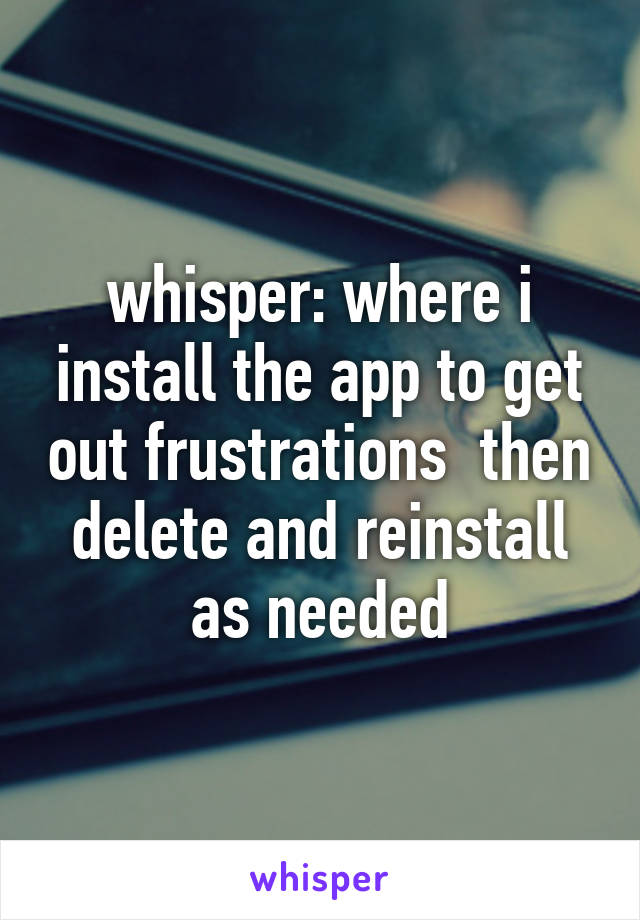 whisper: where i install the app to get out frustrations  then delete and reinstall as needed