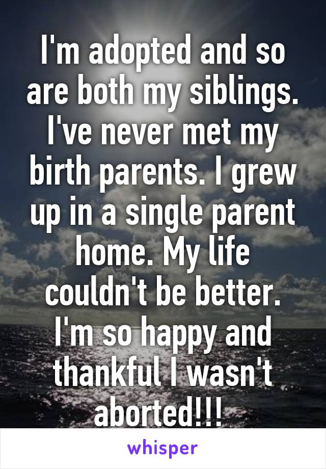 I'm adopted and so are both my siblings. I've never met my birth parents. I grew up in a single parent home. My life couldn't be better. I'm so happy and thankful I wasn't aborted!!! 