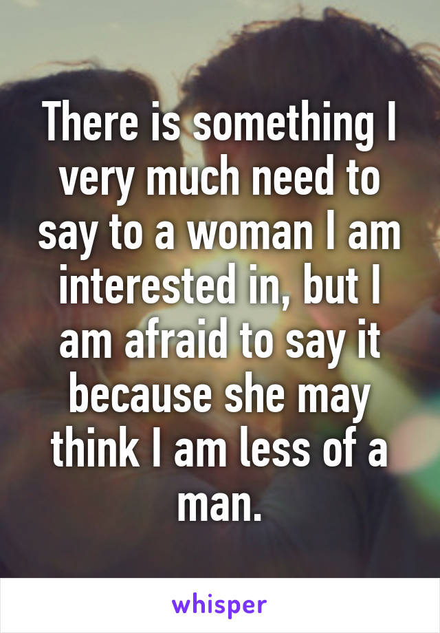 There is something I very much need to say to a woman I am interested in, but I am afraid to say it because she may think I am less of a man.