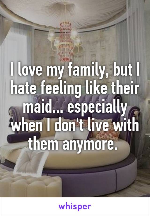 I love my family, but I hate feeling like their maid... especially when I don't live with them anymore. 