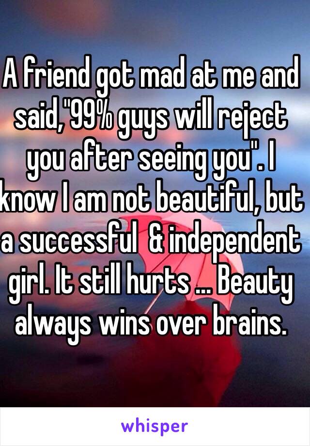 A friend got mad at me and said,"99% guys will reject you after seeing you". I know I am not beautiful, but a successful  & independent girl. It still hurts ... Beauty always wins over brains. 