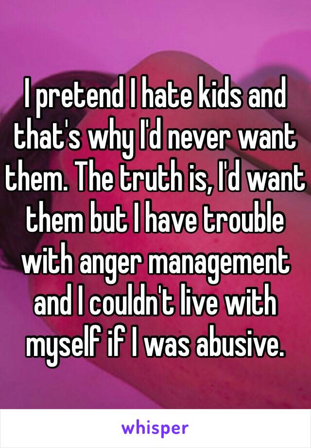 I pretend I hate kids and that's why I'd never want them. The truth is, I'd want them but I have trouble with anger management and I couldn't live with myself if I was abusive.