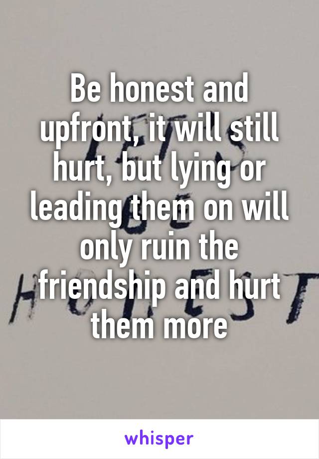 Be honest and upfront, it will still hurt, but lying or leading them on will only ruin the friendship and hurt them more
 