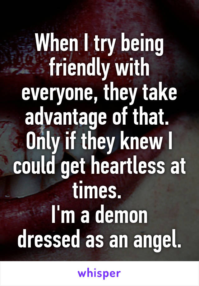 When I try being friendly with everyone, they take advantage of that. 
Only if they knew I could get heartless at times. 
I'm a demon dressed as an angel.