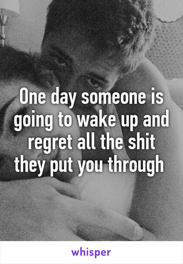 One day someone is going to wake up and regret all the shit they put you through 